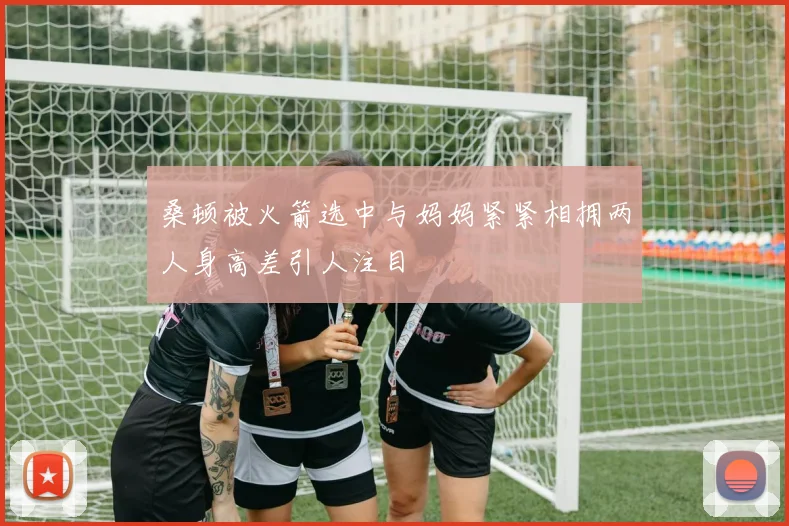 桑顿被火箭选中与妈妈紧紧相拥两人身高差引人注目